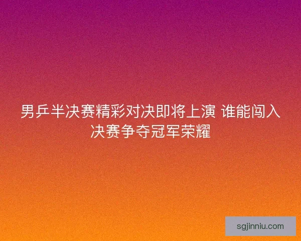 男乒半决赛精彩对决即将上演 谁能闯入决赛争夺冠军荣耀