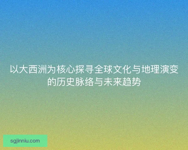 以大西洲为核心探寻全球文化与地理演变的历史脉络与未来趋势