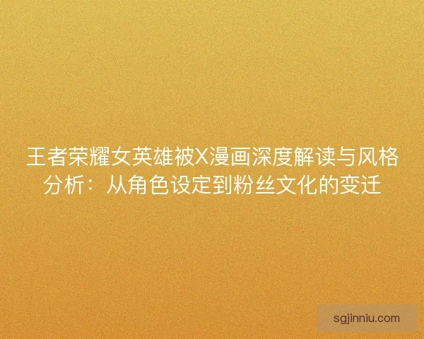 王者荣耀女英雄被X漫画深度解读与风格分析：从角色设定到粉丝文化的变迁