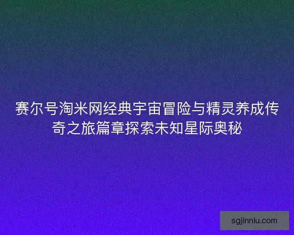 赛尔号淘米网经典宇宙冒险与精灵养成传奇之旅篇章探索未知星际奥秘