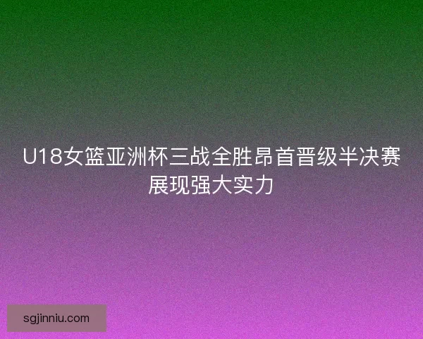 U18女篮亚洲杯三战全胜昂首晋级半决赛展现强大实力