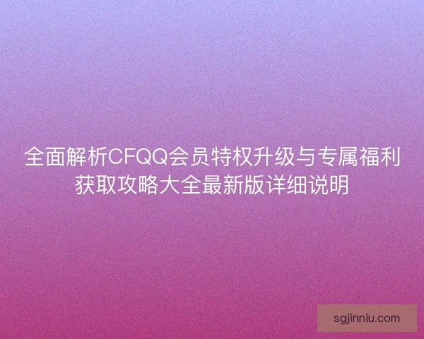 全面解析CFQQ会员特权升级与专属福利获取攻略大全最新版详细说明