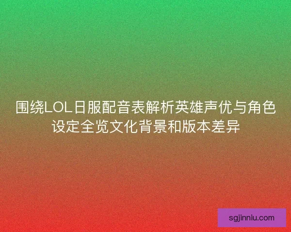 围绕LOL日服配音表解析英雄声优与角色设定全览文化背景和版本差异