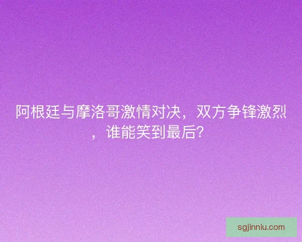 阿根廷与摩洛哥激情对决，双方争锋激烈，谁能笑到最后？
