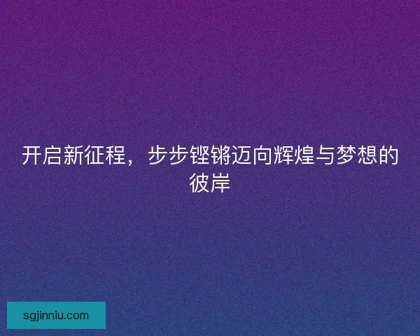 开启新征程，步步铿锵迈向辉煌与梦想的彼岸