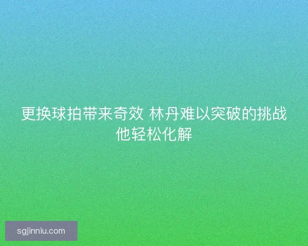 更换球拍带来奇效 林丹难以突破的挑战他轻松化解