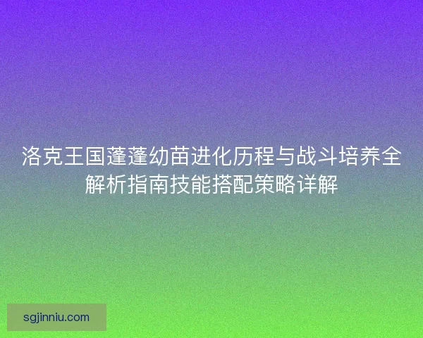 洛克王国蓬蓬幼苗进化历程与战斗培养全解析指南技能搭配策略详解 洛克王国蓬蓬幼苗进化历程与战斗培养全解析指南技能搭配策略详解