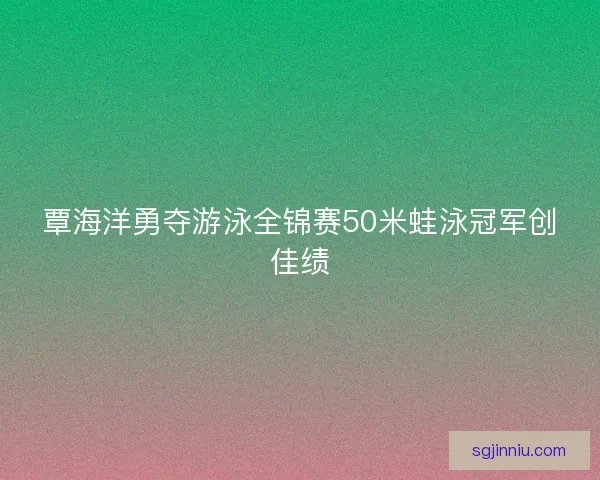 覃海洋勇夺游泳全锦赛50米蛙泳冠军创佳绩