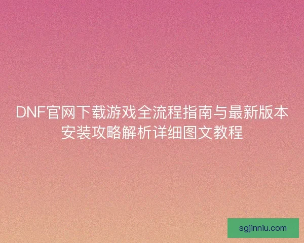DNF官网下载游戏全流程指南与最新版本安装攻略解析详细图文教程