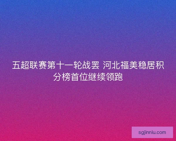 五超联赛第十一轮战罢 河北福美稳居积分榜首位继续领跑 五超联赛第十一轮战罢 河北福美稳居积分榜首位继续领跑
