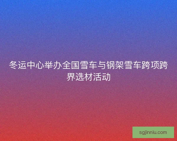 冬运中心举办全国雪车与钢架雪车跨项跨界选材活动