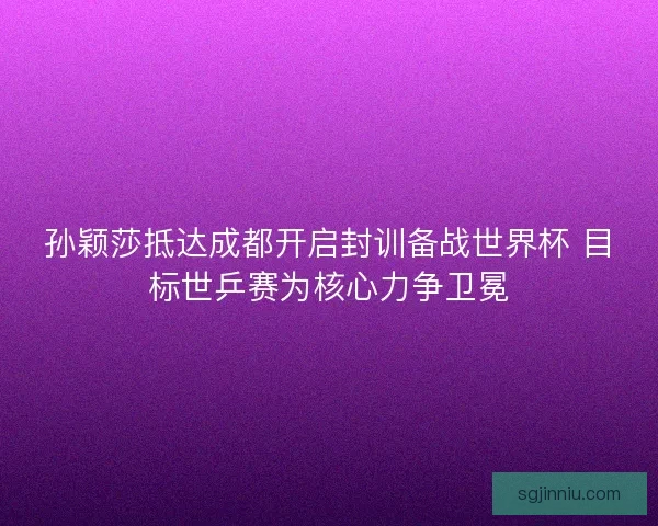 孙颖莎抵达成都开启封训备战世界杯 目标世乒赛为核心力争卫冕