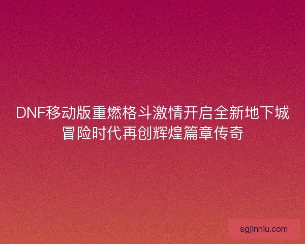 DNF移动版重燃格斗激情开启全新地下城冒险时代再创辉煌篇章传奇