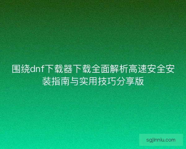 围绕dnf下载器下载全面解析高速安全安装指南与实用技巧分享版