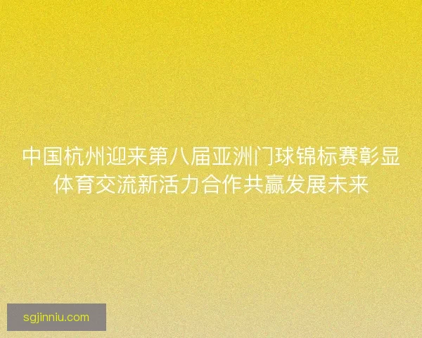 中国杭州迎来第八届亚洲门球锦标赛彰显体育交流新活力合作共赢发展未来 中国杭州迎来第八届亚洲门球锦标赛彰显体育交流新活力合作共赢发展未来