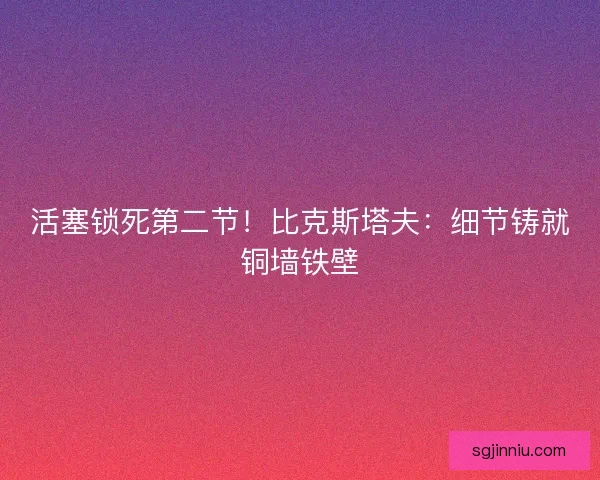 活塞锁死第二节！比克斯塔夫：细节铸就铜墙铁壁