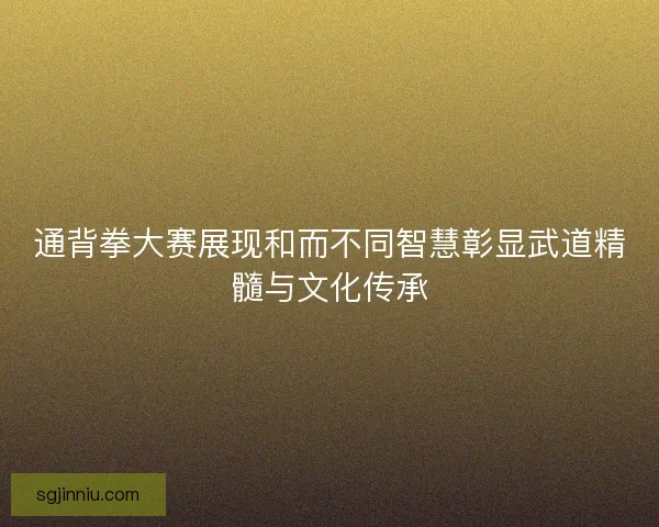 通背拳大赛展现和而不同智慧彰显武道精髓与文化传承 通背拳大赛展现和而不同智慧彰显武道精髓与文化传承