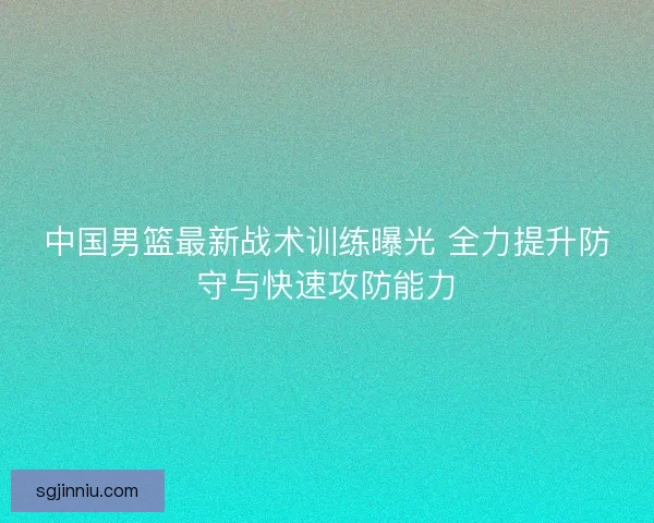 中国男篮最新战术训练曝光 全力提升防守与快速攻防能力 中国男篮最新战术训练曝光 全力提升防守与快速攻防能力
