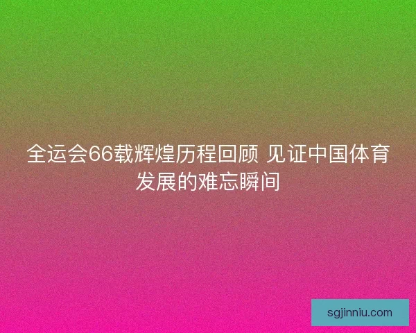 全运会66载辉煌历程回顾 见证中国体育发展的难忘瞬间