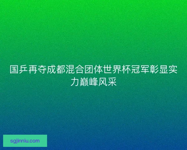 国乒再夺成都混合团体世界杯冠军彰显实力巅峰风采 国乒再夺成都混合团体世界杯冠军彰显实力巅峰风采