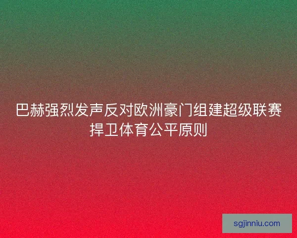 巴赫强烈发声反对欧洲豪门组建超级联赛捍卫体育公平原则 巴赫强烈发声反对欧洲豪门组建超级联赛捍卫体育公平原则