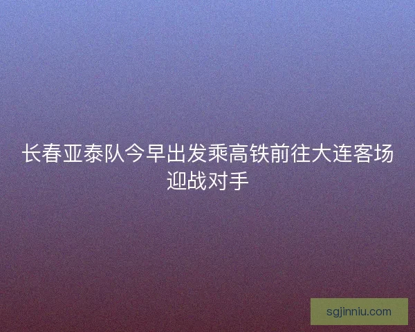 长春亚泰队今早出发乘高铁前往大连客场迎战对手 长春亚泰队今早出发乘高铁前往大连客场迎战对手