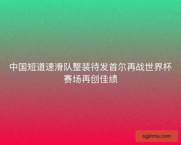 中国短道速滑队整装待发首尔再战世界杯赛场再创佳绩